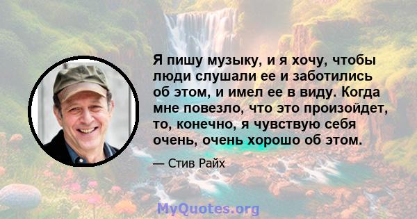 Я пишу музыку, и я хочу, чтобы люди слушали ее и заботились об этом, и имел ее в виду. Когда мне повезло, что это произойдет, то, конечно, я чувствую себя очень, очень хорошо об этом.