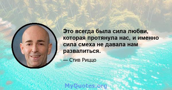 Это всегда была сила любви, которая протянула нас, и именно сила смеха не давала нам развалиться.