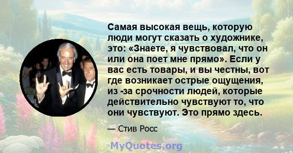 Самая высокая вещь, которую люди могут сказать о художнике, это: «Знаете, я чувствовал, что он или она поет мне прямо». Если у вас есть товары, и вы честны, вот где возникает острые ощущения, из -за срочности людей,