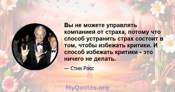 Вы не можете управлять компанией от страха, потому что способ устранить страх состоит в том, чтобы избежать критики. И способ избежать критики - это ничего не делать.