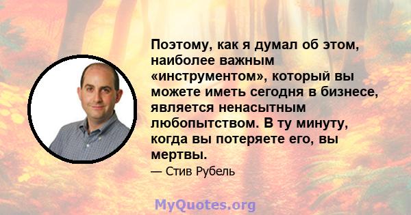 Поэтому, как я думал об этом, наиболее важным «инструментом», который вы можете иметь сегодня в бизнесе, является ненасытным любопытством. В ту минуту, когда вы потеряете его, вы мертвы.