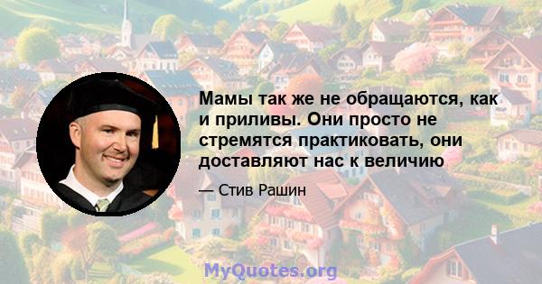 Мамы так же не обращаются, как и приливы. Они просто не стремятся практиковать, они доставляют нас к величию