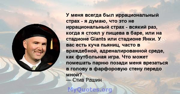 У меня всегда был иррациональный страх - я думаю, что это не иррациональный страх - всякий раз, когда я стоял у пищева в баре, или на стадионе Giants или стадионе Янки. У вас есть куча пьяниц, часто в враждебной,