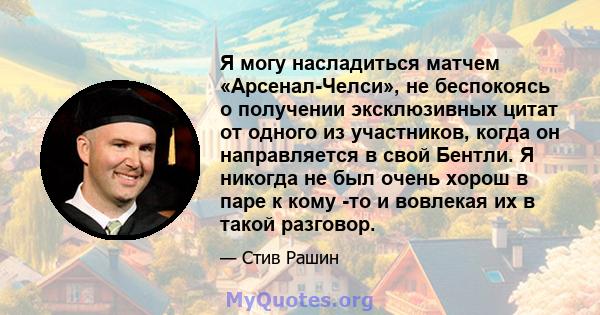 Я могу насладиться матчем «Арсенал-Челси», не беспокоясь о получении эксклюзивных цитат от одного из участников, когда он направляется в свой Бентли. Я никогда не был очень хорош в паре к кому -то и вовлекая их в такой