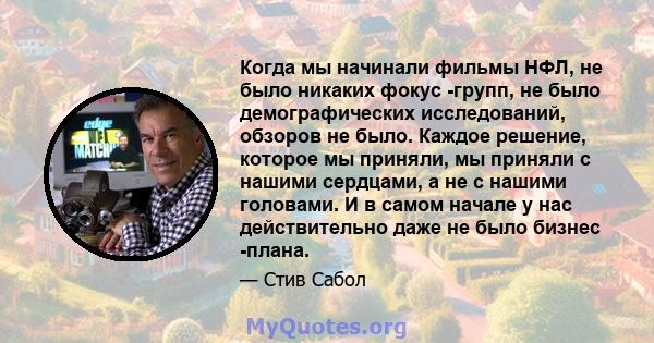 Когда мы начинали фильмы НФЛ, не было никаких фокус -групп, не было демографических исследований, обзоров не было. Каждое решение, которое мы приняли, мы приняли с нашими сердцами, а не с нашими головами. И в самом