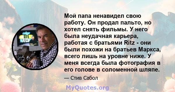 Мой папа ненавидел свою работу. Он продал пальто, но хотел снять фильмы. У него была неудачная карьера, работая с братьями Ritz - они были похожи на братьев Маркса, всего лишь на уровне ниже. У меня всегда была