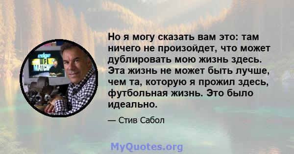 Но я могу сказать вам это: там ничего не произойдет, что может дублировать мою жизнь здесь. Эта жизнь не может быть лучше, чем та, которую я прожил здесь, футбольная жизнь. Это было идеально.