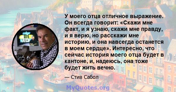 У моего отца отличное выражение. Он всегда говорит: «Скажи мне факт, и я узнаю, скажи мне правду, и я верю, но расскажи мне историю, и она навсегда останется в моем сердце». Интересно, что сейчас история моего отца