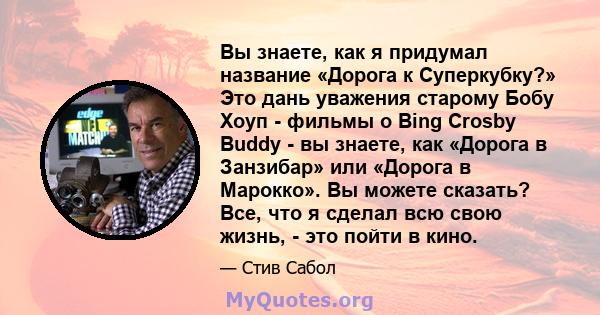 Вы знаете, как я придумал название «Дорога к Суперкубку?» Это дань уважения старому Бобу Хоуп - фильмы о Bing Crosby Buddy - вы знаете, как «Дорога в Занзибар» или «Дорога в Марокко». Вы можете сказать? Все, что я