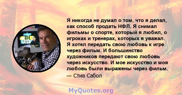 Я никогда не думал о том, что я делал, как способ продать НФЛ. Я снимал фильмы о спорте, который я любил, о игроках и тренерах, которых я уважал. Я хотел передать свою любовь к игре через фильм. И большинство художников 