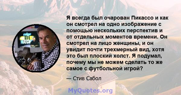 Я всегда был очарован Пикассо и как он смотрел на одно изображение с помощью нескольких перспектив и от отдельных моментов времени. Он смотрел на лицо женщины, и он увидит почти трехмерный вид, хотя это был плоский