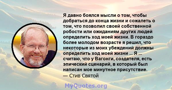 Я давно боялся мысли о том, чтобы добраться до конца жизни и сожалеть о том, что позволил своей собственной робости или ожиданиям других людей определить ход моей жизни. В гораздо более молодом возрасте я решил, что