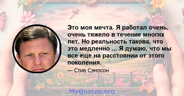 Это моя мечта. Я работал очень, очень тяжело в течение многих лет. Но реальность такова, что это медленно ... Я думаю, что мы все еще на расстоянии от этого поколения.