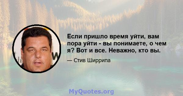 Если пришло время уйти, вам пора уйти - вы понимаете, о чем я? Вот и все. Неважно, кто вы.