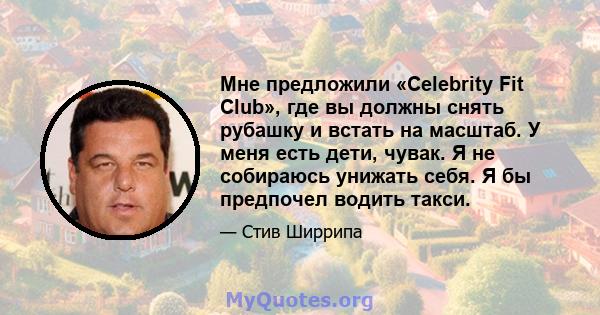 Мне предложили «Celebrity Fit Club», где вы должны снять рубашку и встать на масштаб. У меня есть дети, чувак. Я не собираюсь унижать себя. Я бы предпочел водить такси.