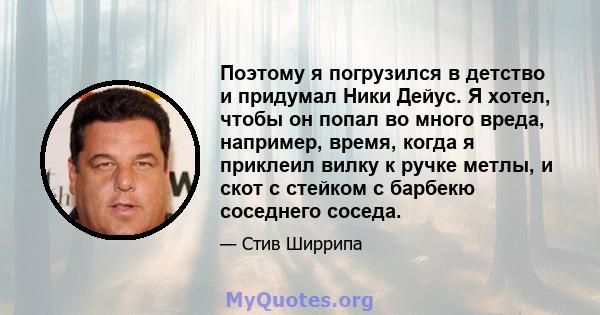 Поэтому я погрузился в детство и придумал Ники Дейус. Я хотел, чтобы он попал во много вреда, например, время, когда я приклеил вилку к ручке метлы, и скот с стейком с барбекю соседнего соседа.