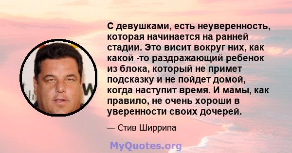 С девушками, есть неуверенность, которая начинается на ранней стадии. Это висит вокруг них, как какой -то раздражающий ребенок из блока, который не примет подсказку и не пойдет домой, когда наступит время. И мамы, как