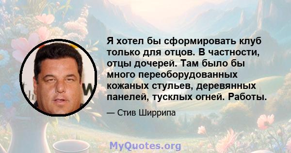 Я хотел бы сформировать клуб только для отцов. В частности, отцы дочерей. Там было бы много переоборудованных кожаных стульев, деревянных панелей, тусклых огней. Работы.