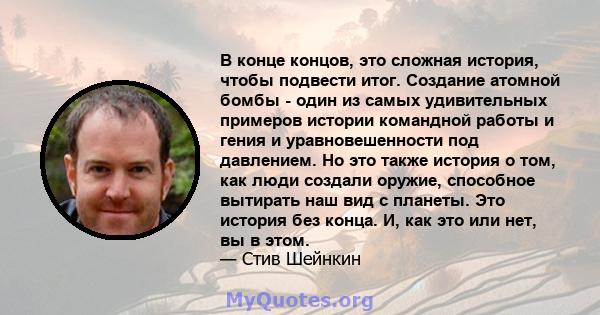 В конце концов, это сложная история, чтобы подвести итог. Создание атомной бомбы - один из самых удивительных примеров истории командной работы и гения и уравновешенности под давлением. Но это также история о том, как