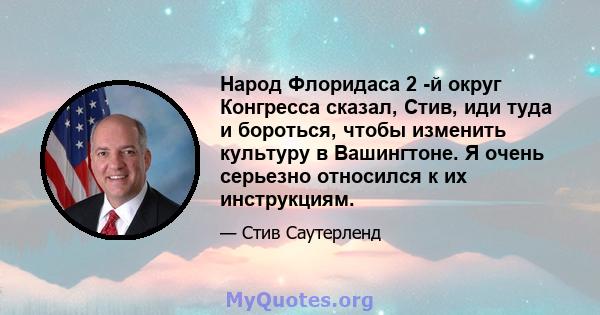 Народ Флоридаса 2 -й округ Конгресса сказал, Стив, иди туда и бороться, чтобы изменить культуру в Вашингтоне. Я очень серьезно относился к их инструкциям.