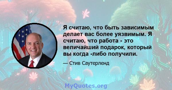 Я считаю, что быть зависимым делает вас более уязвимым. Я считаю, что работа - это величайший подарок, который вы когда -либо получили.