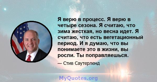 Я верю в процесс. Я верю в четыре сезона. Я считаю, что зима жесткая, но весна идет. Я считаю, что есть вегетационный период. И я думаю, что вы понимаете это в жизни, вы росли. Ты поправляешься.