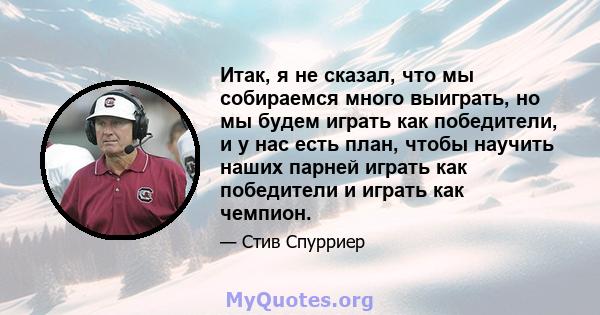 Итак, я не сказал, что мы собираемся много выиграть, но мы будем играть как победители, и у нас есть план, чтобы научить наших парней играть как победители и играть как чемпион.