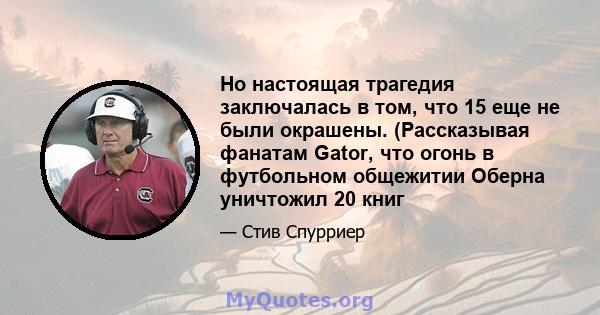 Но настоящая трагедия заключалась в том, что 15 еще не были окрашены. (Рассказывая фанатам Gator, что огонь в футбольном общежитии Оберна уничтожил 20 книг