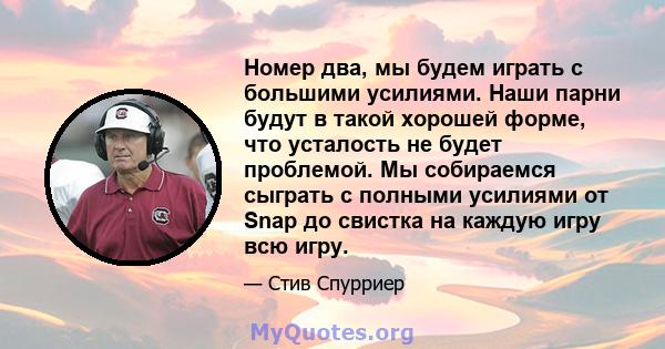 Номер два, мы будем играть с большими усилиями. Наши парни будут в такой хорошей форме, что усталость не будет проблемой. Мы собираемся сыграть с полными усилиями от Snap до свистка на каждую игру всю игру.