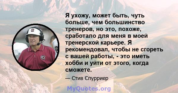 Я ухожу, может быть, чуть больше, чем большинство тренеров, но это, похоже, сработало для меня в моей тренерской карьере. Я рекомендовал, чтобы не сгореть с вашей работы, - это иметь хобби и уйти от этого, когда сможете.