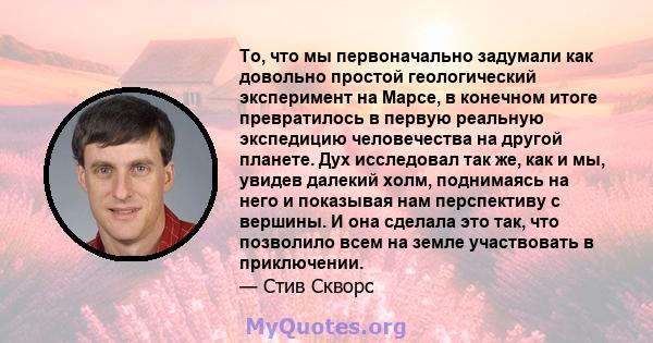 То, что мы первоначально задумали как довольно простой геологический эксперимент на Марсе, в конечном итоге превратилось в первую реальную экспедицию человечества на другой планете. Дух исследовал так же, как и мы,