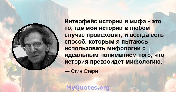 Интерфейс истории и мифа - это то, где мои истории в любом случае происходят, и всегда есть способ, которым я пытаюсь использовать мифологии с идеальным пониманием того, что история превзойдет мифологию.