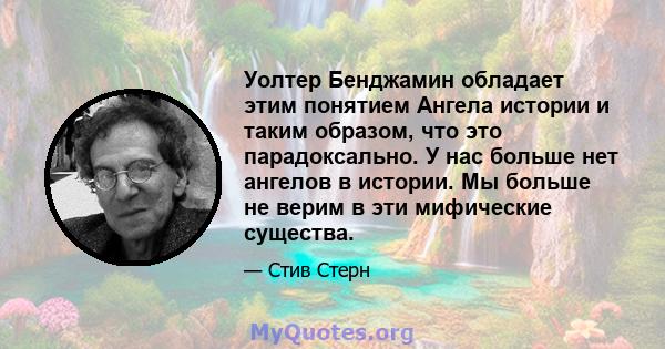 Уолтер Бенджамин обладает этим понятием Ангела истории и таким образом, что это парадоксально. У нас больше нет ангелов в истории. Мы больше не верим в эти мифические существа.