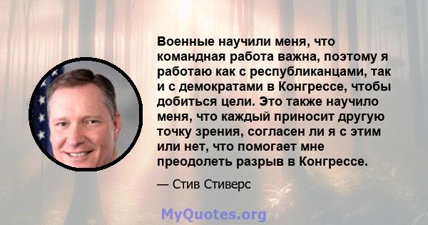 Военные научили меня, что командная работа важна, поэтому я работаю как с республиканцами, так и с демократами в Конгрессе, чтобы добиться цели. Это также научило меня, что каждый приносит другую точку зрения, согласен