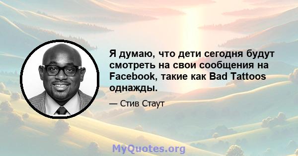 Я думаю, что дети сегодня будут смотреть на свои сообщения на Facebook, такие как Bad Tattoos однажды.