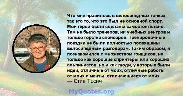 Что мне нравилось в велосипедных гонках, так это то, что это был не основной спорт. Мои герои были сделаны самостоятельно. Там не было тренеров, ни учебных центров и только горстка спонсоров. Тренировочные поездки не