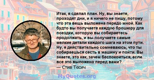 Итак, я сделал план. Ну, вы знаете, проходят дни, и я ничего не пишу, потому что эта вещь выложена передо мной. Как будто вы получаете каждую брошюру для поездки, которую вы собираетесь продолжать, и вы получаете самые