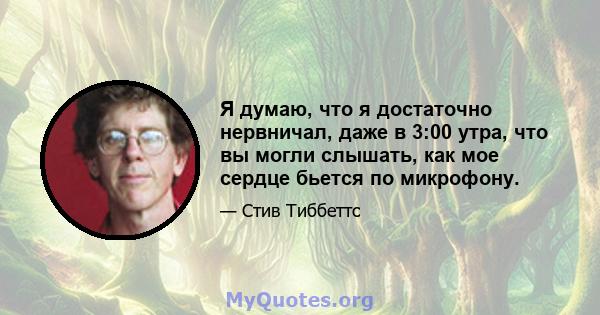 Я думаю, что я достаточно нервничал, даже в 3:00 утра, что вы могли слышать, как мое сердце бьется по микрофону.