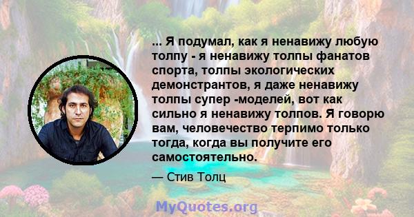 ... Я подумал, как я ненавижу любую толпу - я ненавижу толпы фанатов спорта, толпы экологических демонстрантов, я даже ненавижу толпы супер -моделей, вот как сильно я ненавижу толпов. Я говорю вам, человечество терпимо