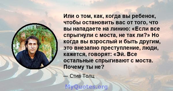 Или о том, как, когда вы ребенок, чтобы остановить вас от того, что вы нападаете на линию: «Если все спрыгнули с моста, не так ли?» Но когда вы взрослый и быть другим, это внезапно преступление, люди, кажется, говорят: