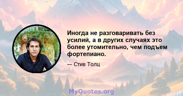 Иногда не разговаривать без усилий, а в других случаях это более утомительно, чем подъем фортепиано.