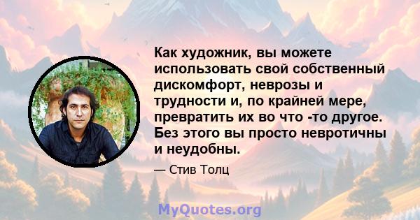 Как художник, вы можете использовать свой собственный дискомфорт, неврозы и трудности и, по крайней мере, превратить их во что -то другое. Без этого вы просто невротичны и неудобны.