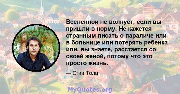 Вселенной не волнует, если вы пришли в норму. Не кажется странным писать о параличе или в больнице или потерять ребенка или, вы знаете, расстается со своей женой, потому что это просто жизнь.