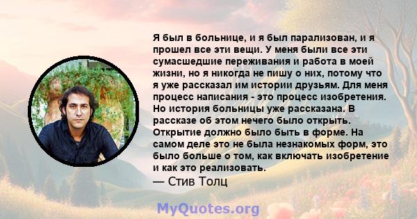 Я был в больнице, и я был парализован, и я прошел все эти вещи. У меня были все эти сумасшедшие переживания и работа в моей жизни, но я никогда не пишу о них, потому что я уже рассказал им истории друзьям. Для меня