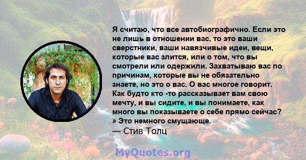 Я считаю, что все автобиографично. Если это не лишь в отношении вас, то это ваши сверстники, ваши навязчивые идеи, вещи, которые вас злится, или о том, что вы смотрели или одержили. Захватываю вас по причинам, которые