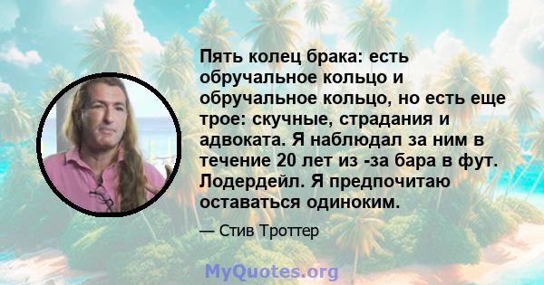 Пять колец брака: есть обручальное кольцо и обручальное кольцо, но есть еще трое: скучные, страдания и адвоката. Я наблюдал за ним в течение 20 лет из -за бара в фут. Лодердейл. Я предпочитаю оставаться одиноким.