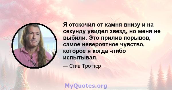 Я отскочил от камня внизу и на секунду увидел звезд, но меня не выбили. Это прилив порывов, самое невероятное чувство, которое я когда -либо испытывал.