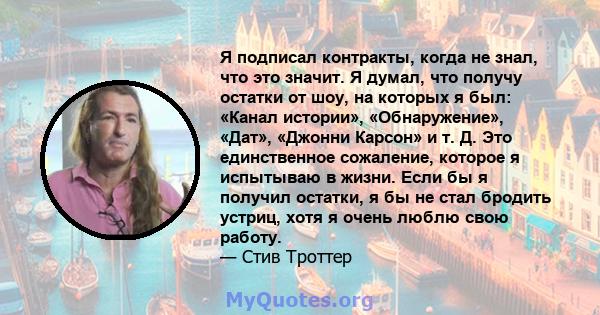 Я подписал контракты, когда не знал, что это значит. Я думал, что получу остатки от шоу, на которых я был: «Канал истории», «Обнаружение», «Дат», «Джонни Карсон» и т. Д. Это единственное сожаление, которое я испытываю в 