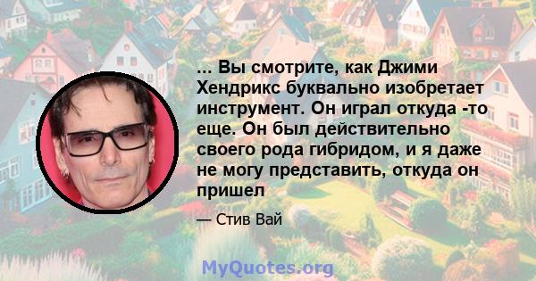 ... Вы смотрите, как Джими Хендрикс буквально изобретает инструмент. Он играл откуда -то еще. Он был действительно своего рода гибридом, и я даже не могу представить, откуда он пришел