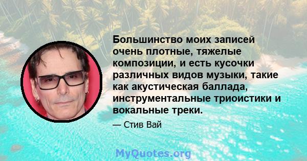 Большинство моих записей очень плотные, тяжелые композиции, и есть кусочки различных видов музыки, такие как акустическая баллада, инструментальные триоистики и вокальные треки.